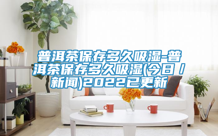 普洱茶保存多久吸濕-普洱茶保存多久吸濕(今日/新聞)2022已更新